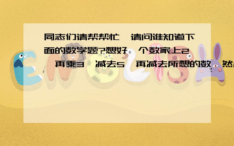 同志们请帮帮忙,请问谁知道下面的数学题?想好一个数家上2,再乘3,减去5,再减去所想的数,然后乘2再减去1.最后,得出另一个数---for example;---45.某人马上就知道他想的数是11.请问其中的奥秘是___