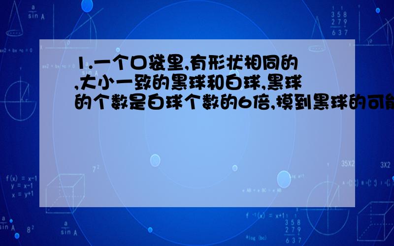 1.一个口袋里,有形状相同的,大小一致的黑球和白球,黑球的个数是白球个数的6倍,摸到黑球的可能性是多少?2.8个数的平均数是2.1,前三个数的平均数是2.6,后四个数的平均数是1.4,第四个数是多