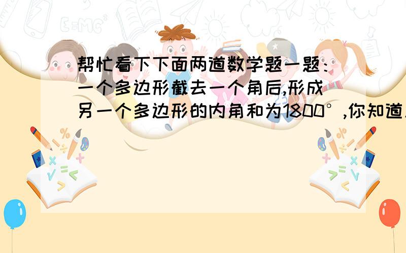 帮忙看下下面两道数学题一题：一个多边形截去一个角后,形成另一个多边形的内角和为1800°,你知道原多边形有多少条边吗?二题：已知一个等腰三角形的三边长分别为x,2x,5x-3,求这个三角形的