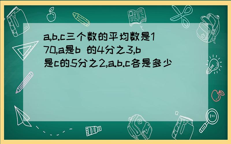 a,b.c三个数的平均数是170,a是b 的4分之3,b是c的5分之2,a.b.c各是多少