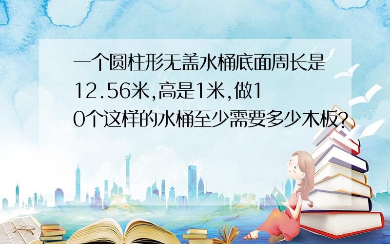 一个圆柱形无盖水桶底面周长是12.56米,高是1米,做10个这样的水桶至少需要多少木板?