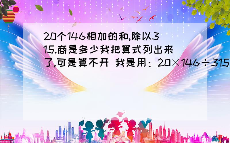 20个146相加的和,除以315.商是多少我把算式列出来了,可是算不开 我是用：20×146÷315 ＝2920÷315 除不开