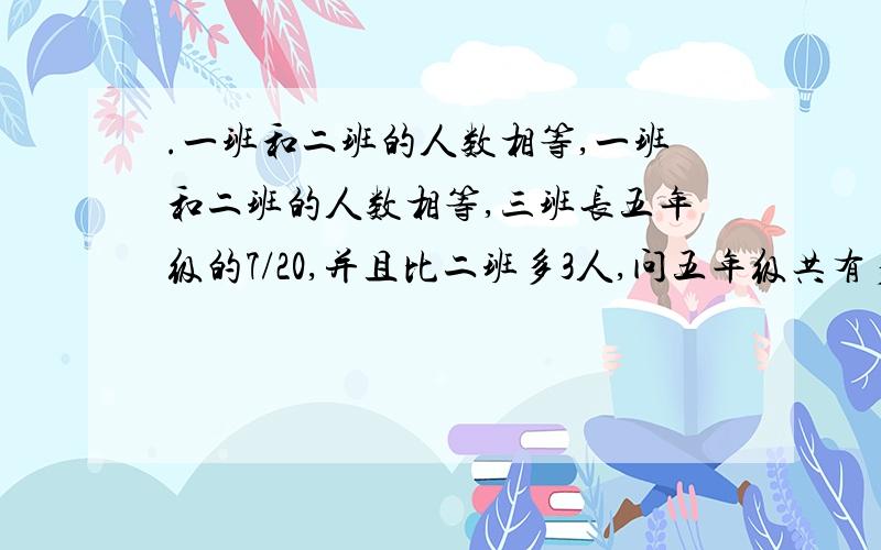 .一班和二班的人数相等,一班和二班的人数相等,三班长五年级的7/20,并且比二班多3人,问五年级共有多少学生?