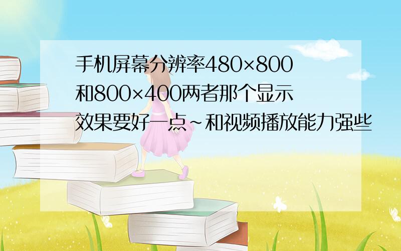 手机屏幕分辨率480×800和800×400两者那个显示效果要好一点～和视频播放能力强些