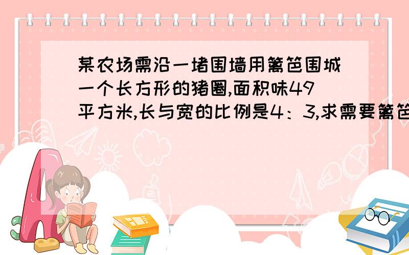 某农场需沿一堵围墙用篱笆围城一个长方形的猪圈,面积味49平方米,长与宽的比例是4：3,求需要篱笆多少米