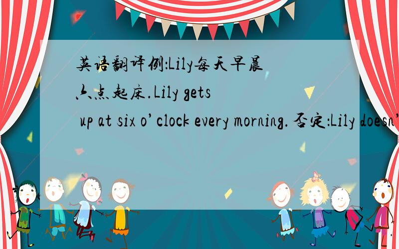 英语翻译例：Lily每天早晨六点起床.Lily gets up at six o’clock every morning.否定：Lily doesn’t get up at six o’clock every morning.一般疑问：Does Lily get up at six o’clock every morning?Wendy是深圳市的尖子生之