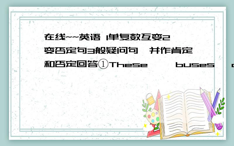 在线~~英语 1单复数互变2变否定句3般疑问句,并作肯定和否定回答①These     buses   are    new②It’s    old③They’re      oranges④Those    are   our   watches⑤She    is     a    woman     teacher      1单复数互变2