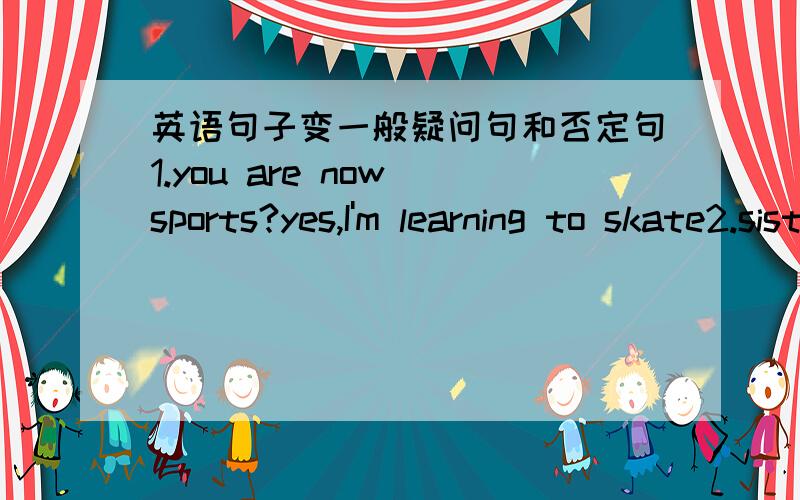 英语句子变一般疑问句和否定句1.you are now sports?yes,I'm learning to skate2.sister's watering trees3.where's your mother?she was cooking in the kitchen4.jim,you are the classroom?I was writing