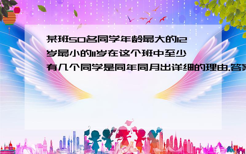 某班50名同学年龄最大的12岁最小的11岁在这个班中至少有几个同学是同年同月出详细的理由.答案是3个 。  不是2个。