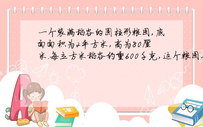 一个装满稻谷的圆柱形粮囤,底面面积为2平方米,高为80厘米.每立方米稻谷约重600千克,这个粮囤存放的稻谷约重多少千克?急.