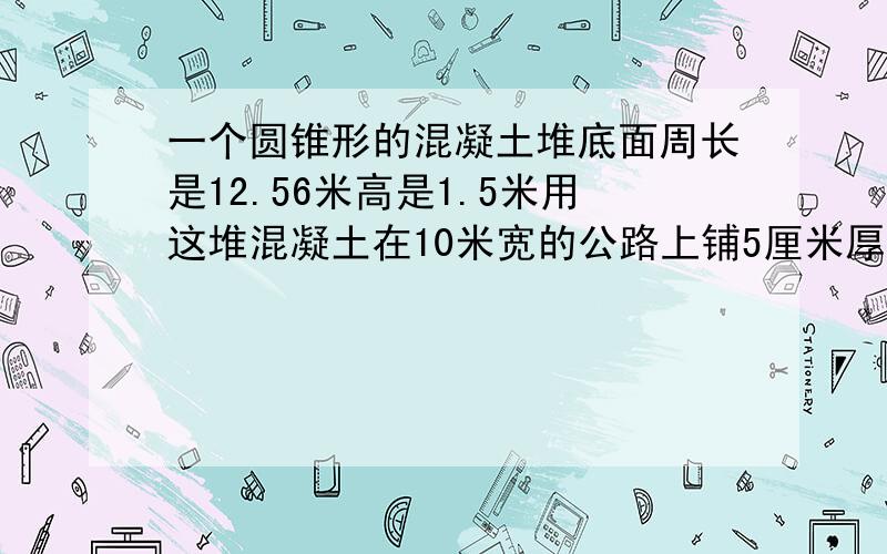 一个圆锥形的混凝土堆底面周长是12.56米高是1.5米用这堆混凝土在10米宽的公路上铺5厘米厚的路面能铺多少米