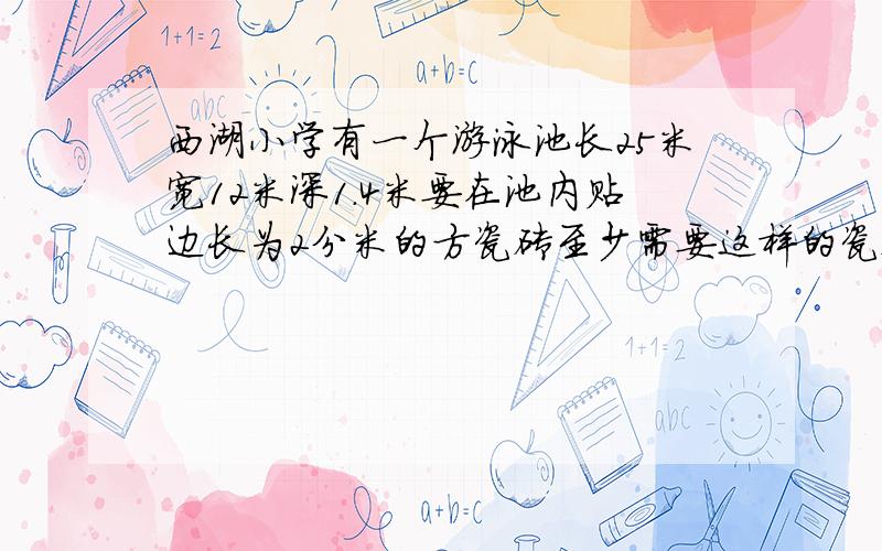 西湖小学有一个游泳池长25米宽12米深1.4米要在池内贴边长为2分米的方瓷砖至少需要这样的瓷砖多少块?