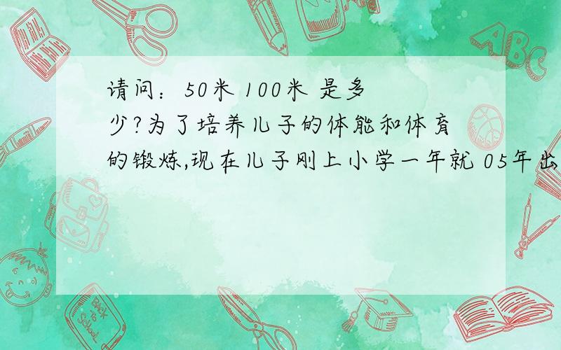 请问：50米 100米 是多少?为了培养儿子的体能和体育的锻炼,现在儿子刚上小学一年就 05年出生,年龄6岁半 身高：1.28米 每周我都带他去体育场跑步 现在 250米跑道 一圈用62秒 每次孩子一口气