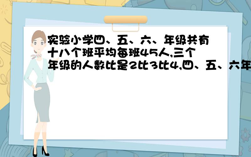 实验小学四、五、六、年级共有十八个班平均每班45人,三个年级的人数比是2比3比4,四、五、六年级各有多少人?(要写算式)