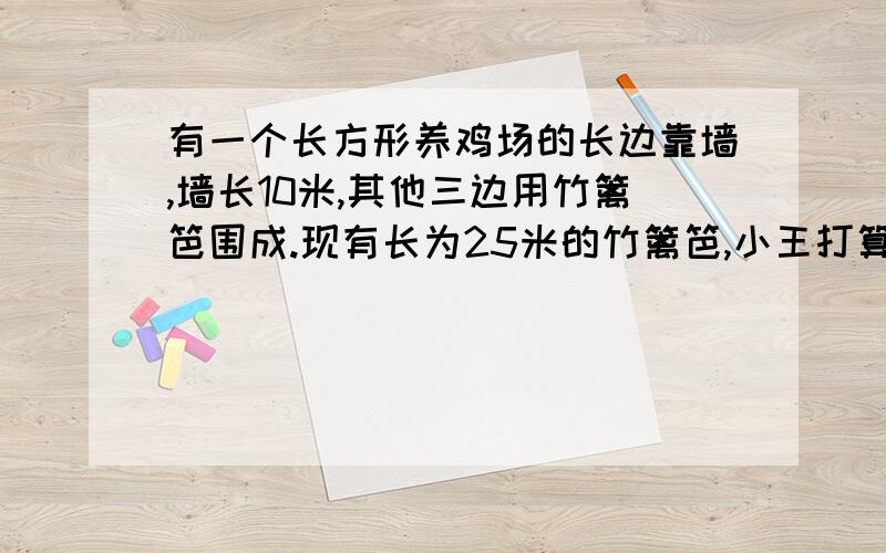 有一个长方形养鸡场的长边靠墙,墙长10米,其他三边用竹篱笆围成.现有长为25米的竹篱笆,小王打算用它围成一个养鸡场,其中长比宽多4米；小李也打算用它围成一个养鸡场,其中长比宽多1米.你