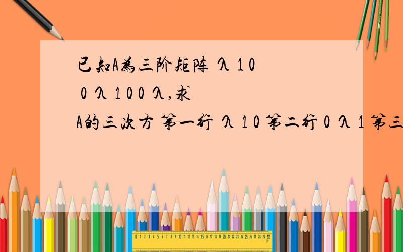 已知A为三阶矩阵 λ 1 0 0 λ 1 0 0 λ,求A的三次方 第一行 λ 1 0 第二行 0 λ 1 第三行 0 0 λ第一行 λ 1 0 第二行 0 λ 1 第三行 0 0 λ