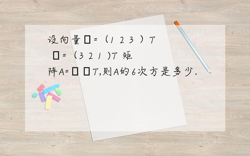 设向量α=（1 2 3 ）T β=（3 2 1 )T 矩阵A=αβT,则A的6次方是多少.