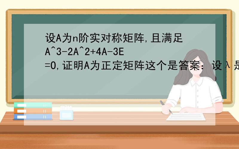 设A为n阶实对称矩阵,且满足A^3-2A^2+4A-3E=O,证明A为正定矩阵这个是答案：设λ是A的特征值则 λ^3-2λ^2+4λ-3 是 A^3-2A^2+4A-3E 的特征值而 A^3-2A^2+4A-3E=0,零矩阵的特征值只能是0所以 λ^3-2λ^2+4λ-3=0.λ^3-2