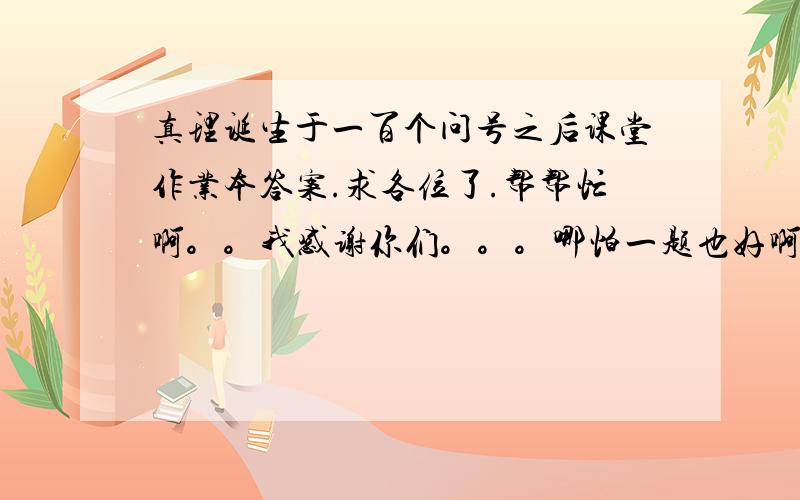 真理诞生于一百个问号之后课堂作业本答案.求各位了.帮帮忙啊。。我感谢你们。。。哪怕一题也好啊。。。