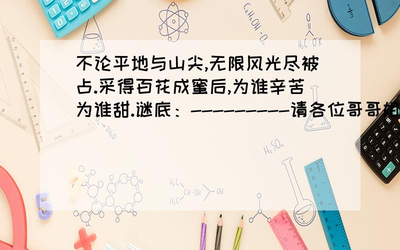 不论平地与山尖,无限风光尽被占.采得百花成蜜后,为谁辛苦为谁甜.谜底：---------请各位哥哥姐姐、叔叔阿姨看到后,回答我这个小妹妹的问题,尽快回答哈!