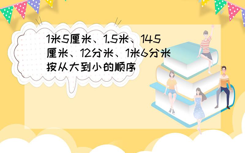 1米5厘米、1.5米、145厘米、12分米、1米6分米 按从大到小的顺序