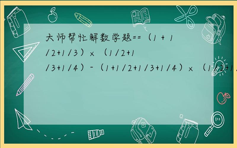 大师帮忙解数学题==（1＋1/2+1/3）×（1/2+1/3+1/4）-（1+1/2+1/3+1/4）×（1/2+1/3）小学5年级哪有学诶==大师帮忙诶