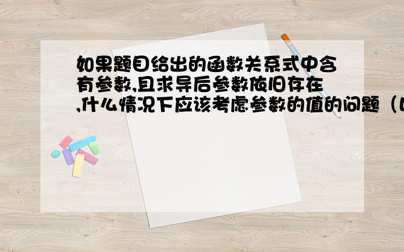 如果题目给出的函数关系式中含有参数,且求导后参数依旧存在,什么情况下应该考虑参数的值的问题（比如参数为a,有时候答案上写分a=0和a≠0两种情况,a≠0这种情况又可分为几种小的情况；