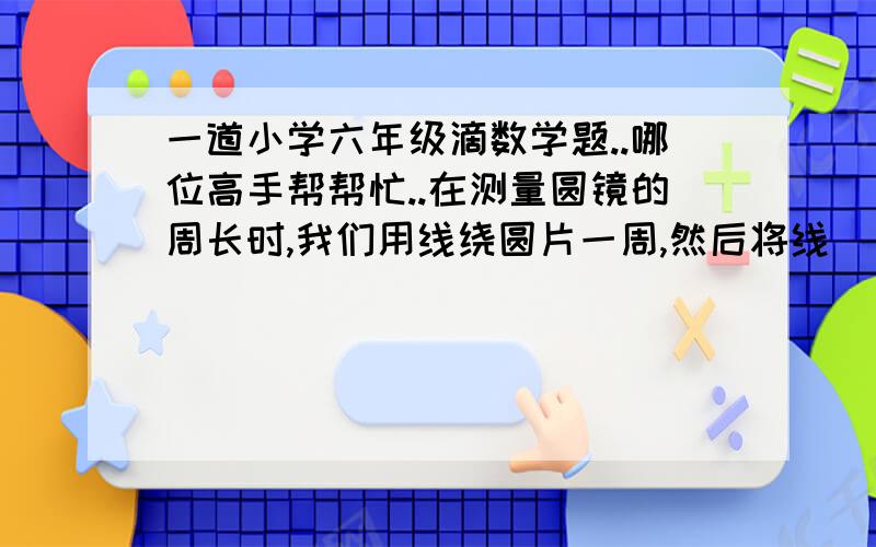 一道小学六年级滴数学题..哪位高手帮帮忙..在测量圆镜的周长时,我们用线绕圆片一周,然后将线( )量出它的长度,这个方法体现了( )的数学思想..