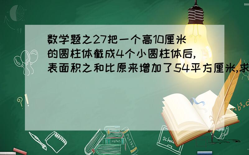 数学题之27把一个高10厘米的圆柱体截成4个小圆柱体后,表面积之和比原来增加了54平方厘米,求原来圆柱体的体积是多少?