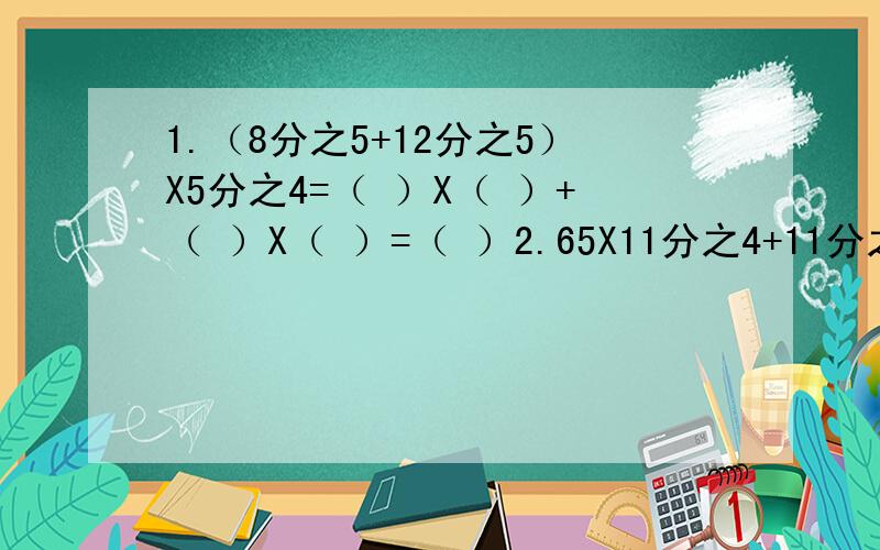 1.（8分之5+12分之5）X5分之4=（ ）X（ ）+（ ）X（ ）=（ ）2.65X11分之4+11分之4 （列解式）3.小汽车4小时行驶360千米,大客车5小时行驶350千米,小汽车行驶的路程与时间的比是多少?4.六2班今天的