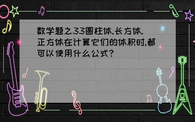 数学题之33圆柱体.长方体.正方体在计算它们的体积时,都可以使用什么公式?