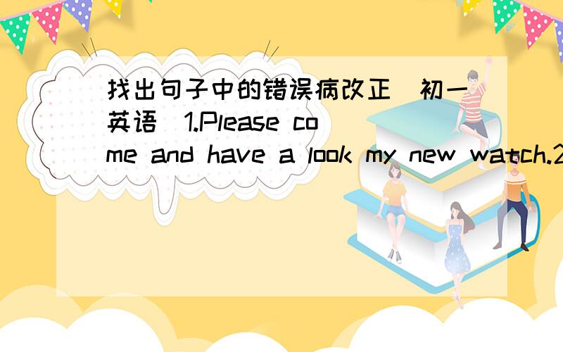 找出句子中的错误病改正（初一英语）1.Please come and have a look my new watch.2.You can go here with your parents.3.How about to draw a picture for the little girl?4.There is little water in the cup,isn't there?5.We still have a littl