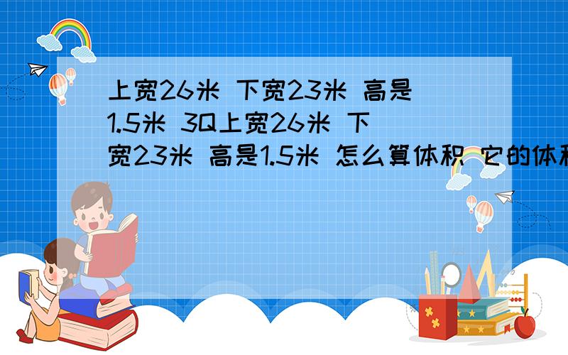 上宽26米 下宽23米 高是1.5米 3Q上宽26米 下宽23米 高是1.5米 怎么算体积 它的体积是多大 要求详细点的解说以及公式···谢谢