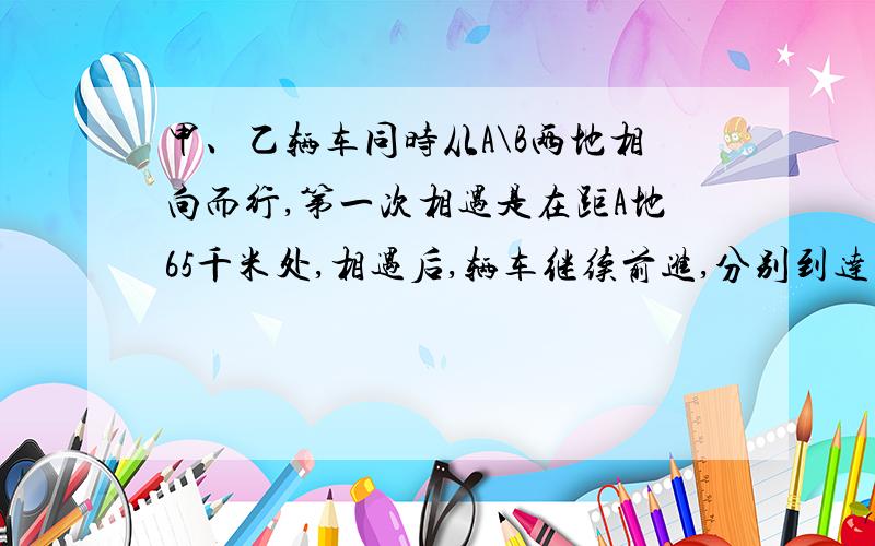 甲、乙辆车同时从A\B两地相向而行,第一次相遇是在距A地65千米处,相遇后,辆车继续前进,分别到达目的地后立刻返回.第二次相遇是在距A地35千米处,求A\B两地相距多远?