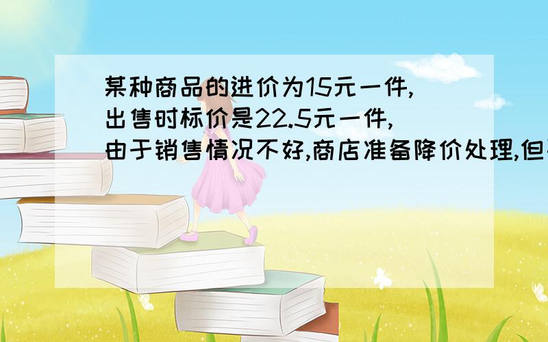 某种商品的进价为15元一件,出售时标价是22.5元一件,由于销售情况不好,商店准备降价处理,但要保证利润不低于%10,那么该店应该最多降价多少元出售此商品呢?