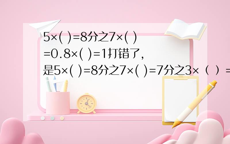 5×( )=8分之7×( )=0.8×( )=1打错了，是5×( )=8分之7×( )=7分之3×（ ）=0.8×( )=1