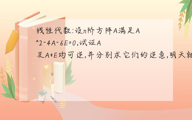 线性代数:设n阶方阵A满足A^2-4A-6E=0,试证A及A+E均可逆,并分别求它们的逆急,明天就要交作业了,3Q