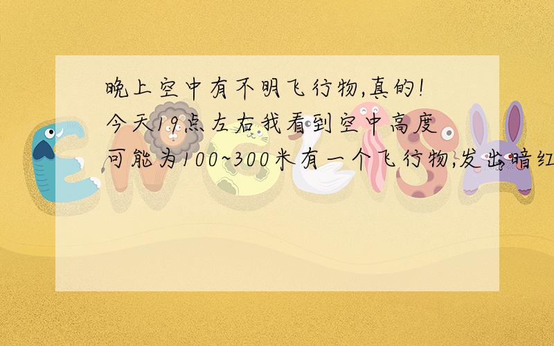 晚上空中有不明飞行物,真的!今天19点左右我看到空中高度可能为100~300米有一个飞行物,发出暗红色光,速 度不是很快,但没有声音,大小只有灯宠那么大!真是怪了,是飞机的话又不像,但又没有声