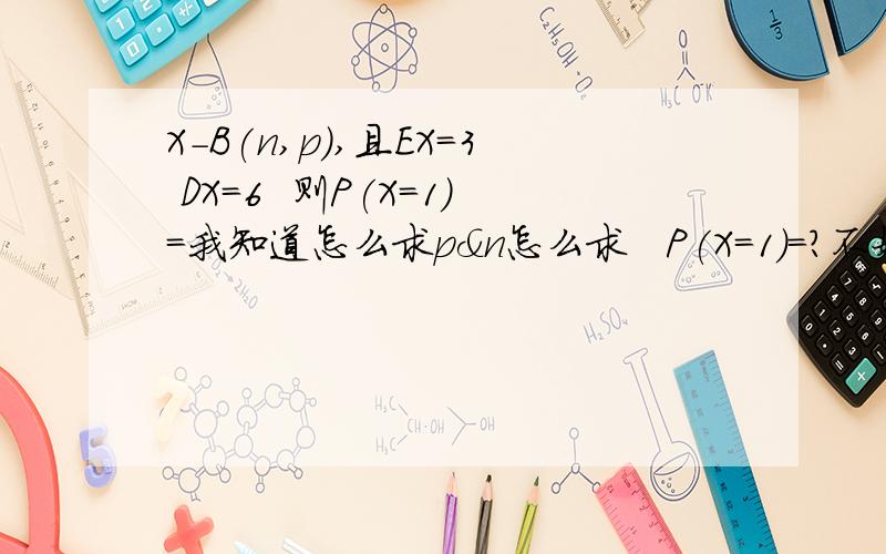 X-B(n,p),且EX=3 DX=6  则P(X=1)=我知道怎么求p＆n怎么求   P(X=1)=?不好意思  是EX=6 DX=3