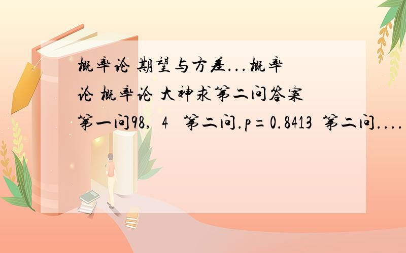 概率论 期望与方差...概率论 概率论 大神求第二问答案第一问98,  4   第二问.p=0.8413  第二问....