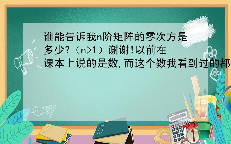 谁能告诉我n阶矩阵的零次方是多少?（n>1）谢谢!以前在课本上说的是数,而这个数我看到过的都是在实数范围内,但是如果是i的零次方呢?一个物体（不妨一颗树）的零次方是多少呢?不妨推广