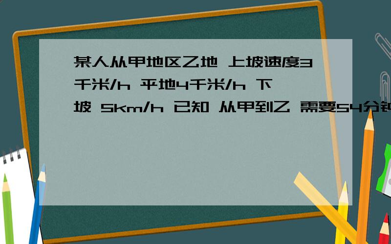 某人从甲地区乙地 上坡速度3千米/h 平地4千米/h 下坡 5km/h 已知 从甲到乙 需要54分钟 从乙到甲 需要42分钟 求甲乙两地 距离