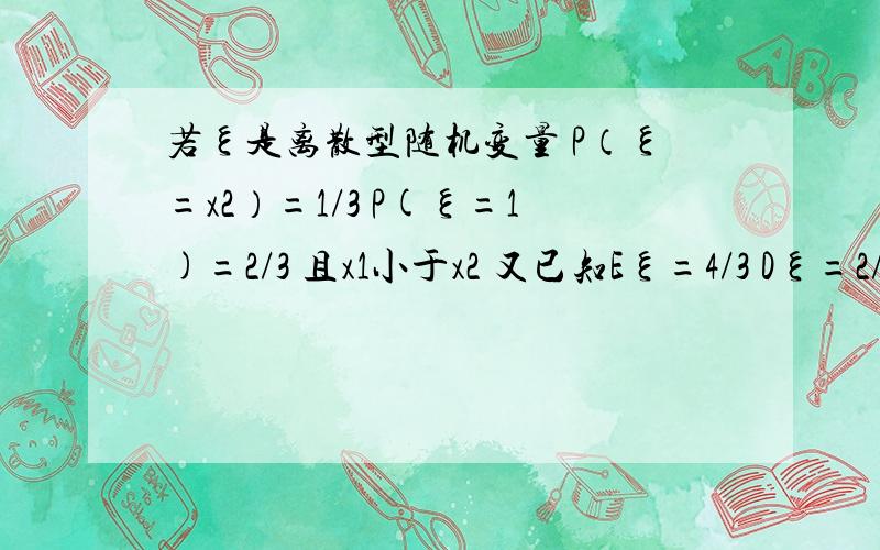 若ξ是离散型随机变量 P（ξ=x2）=1/3 P(ξ=1)=2/3 且x1小于x2 又已知Eξ=4/3 Dξ=2/9 则x1+x2的值