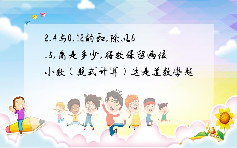 2.4与0.12的和,除以6.5,商是多少,得数保留两位小数(脱式计算)这是道数学题