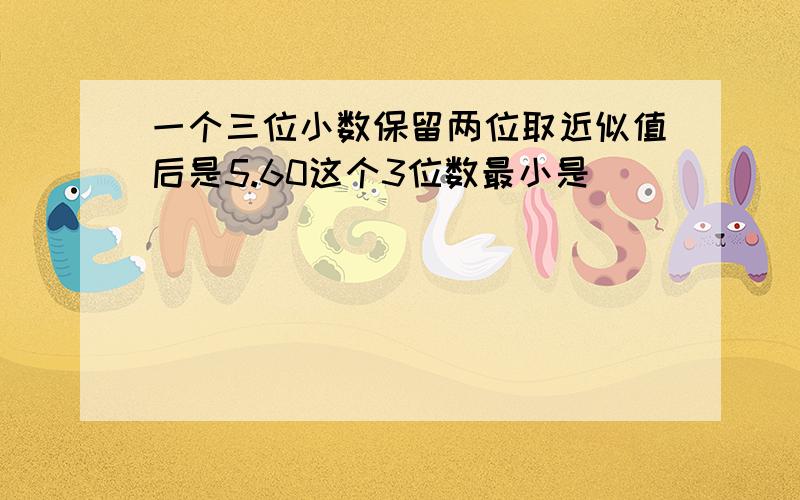 一个三位小数保留两位取近似值后是5.60这个3位数最小是