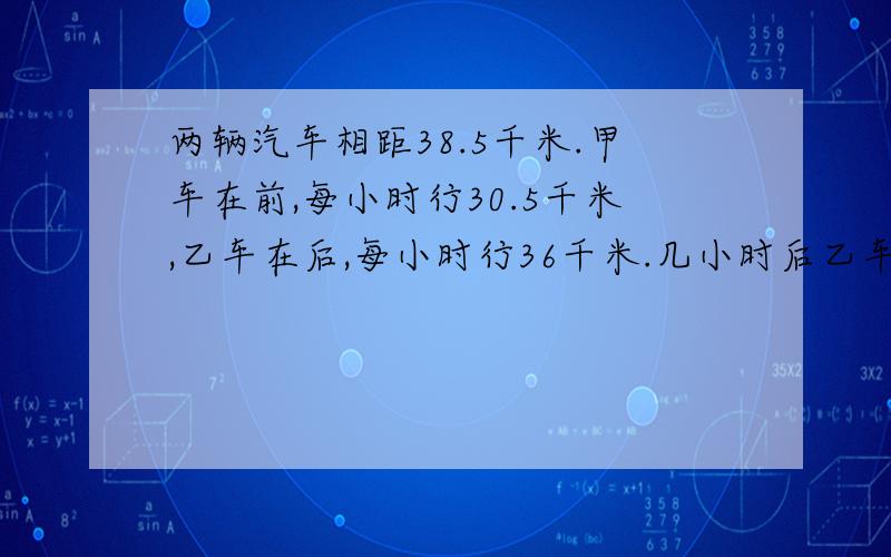 两辆汽车相距38.5千米.甲车在前,每小时行30.5千米,乙车在后,每小时行36千米.几小时后乙车可追上甲车?追上甲车两车各行了多少千米?