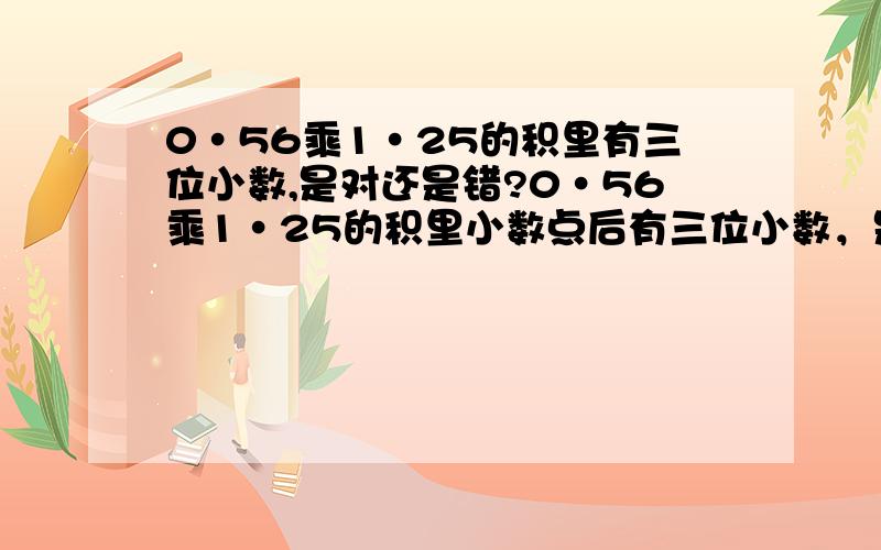 0·56乘1·25的积里有三位小数,是对还是错?0·56乘1·25的积里小数点后有三位小数，是对还是错？