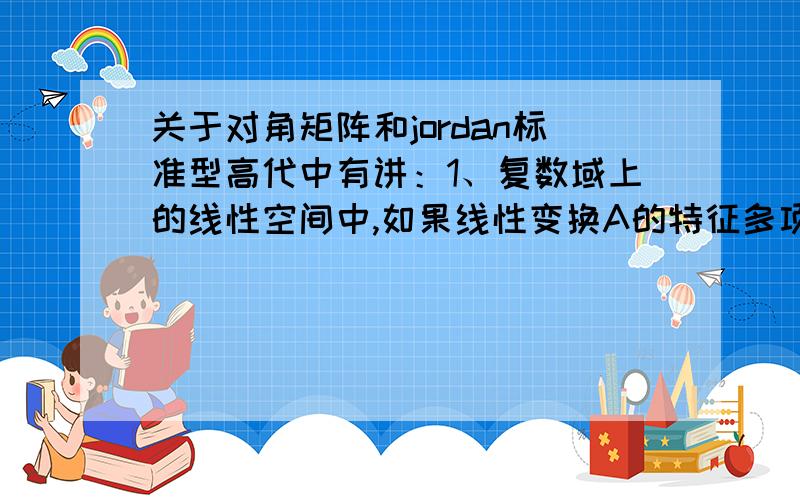 关于对角矩阵和jordan标准型高代中有讲：1、复数域上的线性空间中,如果线性变换A的特征多项式没有重根,那么A在某组基下的矩阵是对角形的.2、A在某一组基下的矩阵成对角形的充要条件是A