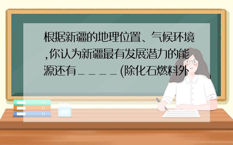 根据新疆的地理位置、气候环境,你认为新疆最有发展潜力的能源还有____(除化石燃料外