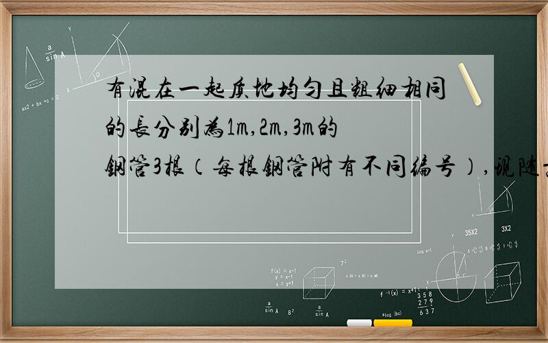 有混在一起质地均匀且粗细相同的长分别为1m,2m,3m的钢管3根（每根钢管附有不同编号）,现随意抽取4根（假设各钢管被抽取的可能性是均等的）,再将抽取的4根首尾接焊成笔直的一根.（1）求